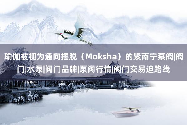 瑜伽被视为通向摆脱（Moksha）的紧南宁泵阀|阀门|水泵|阀门品牌|泵阀行情|阀门交易迫路线