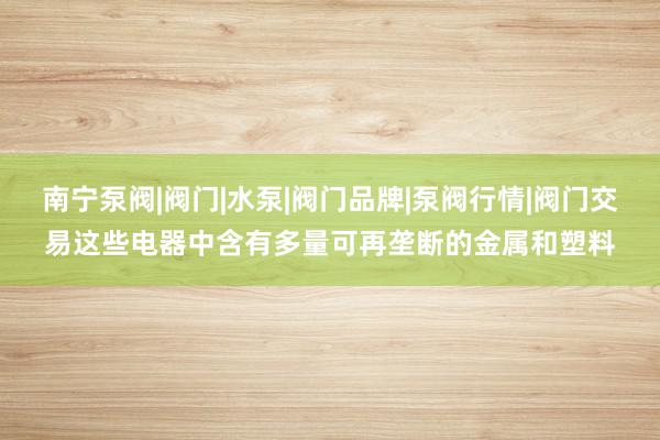 南宁泵阀|阀门|水泵|阀门品牌|泵阀行情|阀门交易这些电器中含有多量可再垄断的金属和塑料