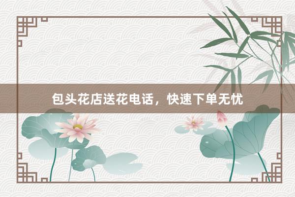 包头花店送花电话，快速下单无忧