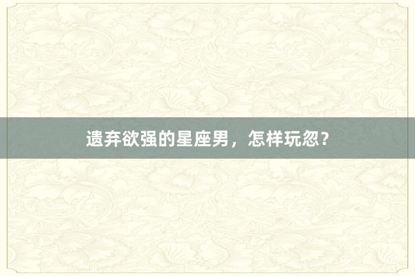遗弃欲强的星座男，怎样玩忽？