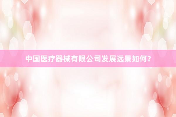 中国医疗器械有限公司发展远景如何？